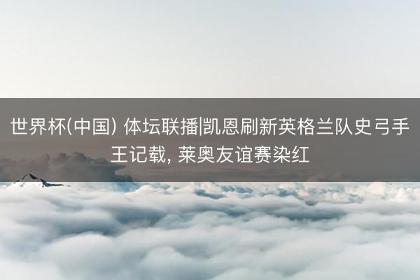 世界杯(中国) 体坛联播|凯恩刷新英格兰队史弓手王记载, 莱奥友谊赛染红