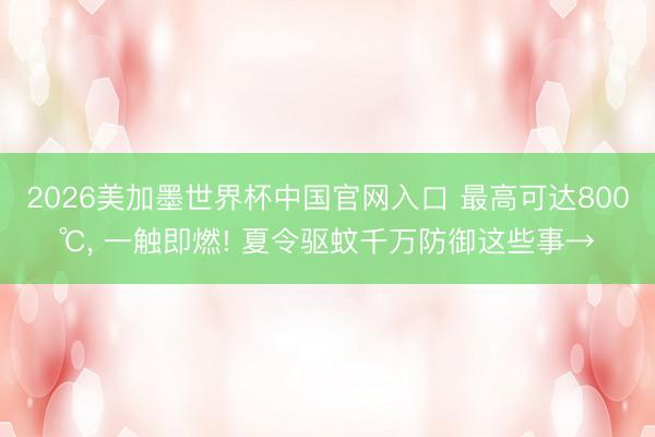 2026美加墨世界杯中国官网入口 最高可达800℃, 一触即燃! 夏令驱蚊千万防御这些事→