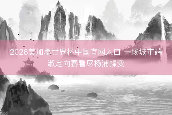 2026美加墨世界杯中国官网入口 一场城市端淑定向赛看尽杨浦蝶变