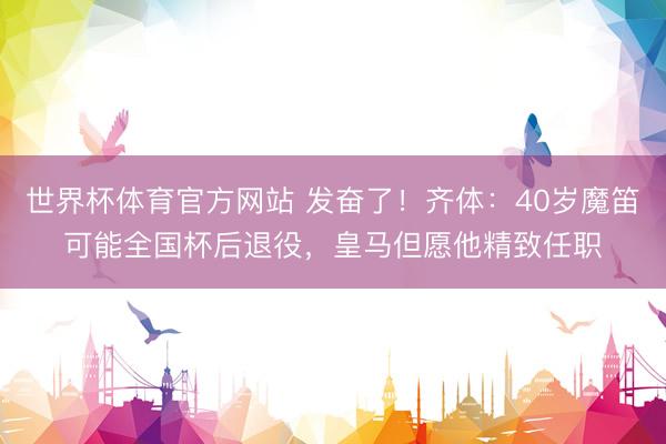 世界杯体育官方网站 发奋了！齐体：40岁魔笛可能全国杯后退役，皇马但愿他精致任职