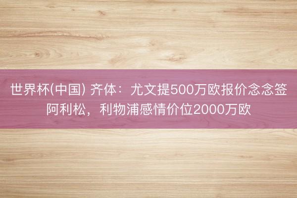 世界杯(中国) 齐体：尤文提500万欧报价念念签阿利松，利物浦感情价位2000万欧