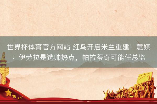 世界杯体育官方网站 红鸟开启米兰重建！意媒：伊劳拉是选帅热点，帕拉蒂奇可能任总监