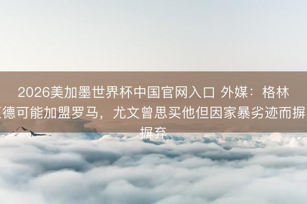2026美加墨世界杯中国官网入口 外媒：格林伍德可能加盟罗马，尤文曾思买他但因家暴劣迹而摒弃