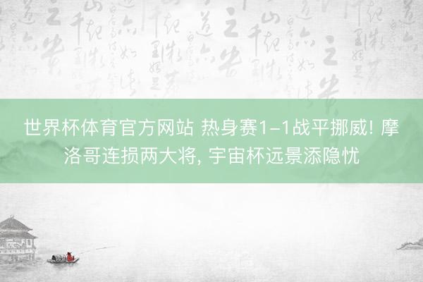 世界杯体育官方网站 热身赛1-1战平挪威! 摩洛哥连损两大将， 宇宙杯远景添隐忧