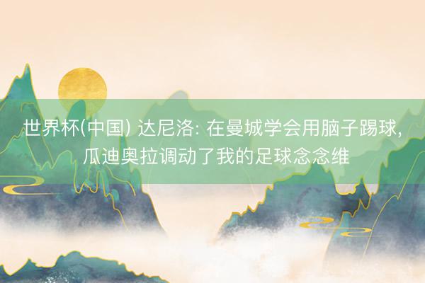 世界杯(中国) 达尼洛: 在曼城学会用脑子踢球, 瓜迪奥拉调动了我的足球念念维