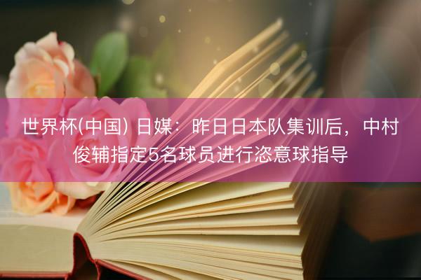 世界杯(中国) 日媒:昨日日本队集训后,中村俊辅指定5名球员进行恣意球指导