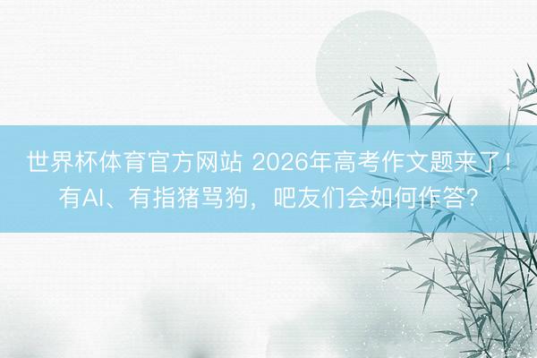 世界杯体育官方网站 2026年高考作文题来了!有AI、有指猪骂狗,吧友们会如何作答?