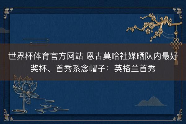 世界杯体育官方网站 恩古莫哈社媒晒队内最好奖杯、首秀系念帽子：英格兰首秀