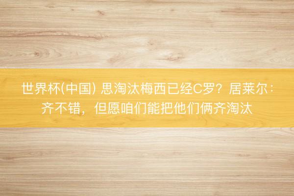 世界杯(中国) 思淘汰梅西已经C罗？居莱尔：齐不错，但愿咱们能把他们俩齐淘汰