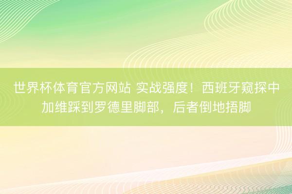 世界杯体育官方网站 实战强度！西班牙窥探中加维踩到罗德里脚部，后者倒地捂脚
