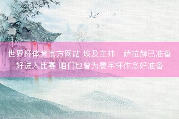 世界杯体育官方网站 埃及主帅：萨拉赫已准备好进入比赛 咱们也曾为寰宇杯作念好准备