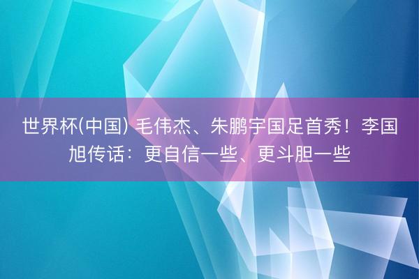 世界杯(中国) 毛伟杰、朱鹏宇国足首秀！李国旭传话：更自信一些、更斗胆一些