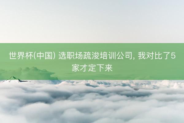 世界杯(中国) 选职场疏浚培训公司， 我对比了5家才定下来
