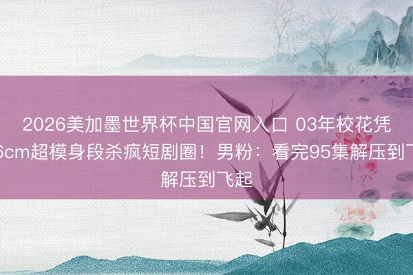 2026美加墨世界杯中国官网入口 03年校花凭176cm超模身段杀疯短剧圈！男粉：看完95集解压到飞起