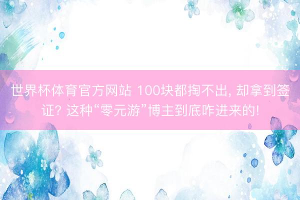 世界杯体育官方网站 100块都掏不出， 却拿到签证? 这种“零元游”博主到底咋进来的!