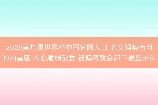 2026美加墨世界杯中国官网入口 名义强势有目的的星座 内心脆弱缺爱 被偏疼就会卸下通盘矛头