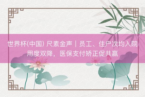 世界杯(中国) 尺素金声｜员工、住户次均入院用度双降，医保支付矫正促共赢