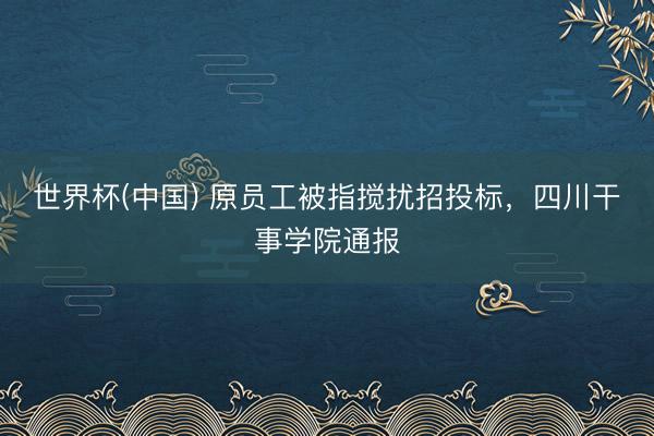 世界杯(中国) 原员工被指搅扰招投标，四川干事学院通报