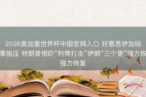 2026美加墨世界杯中国官网入口 好意思伊加码军事施压 特朗普恫吓“利弊打击”伊朗“三个更”强力恢复