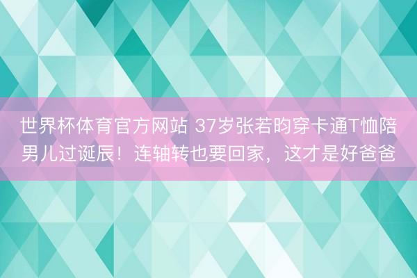 世界杯体育官方网站 37岁张若昀穿卡通T恤陪男儿过诞辰！连轴转也要回家，这才是好爸爸
