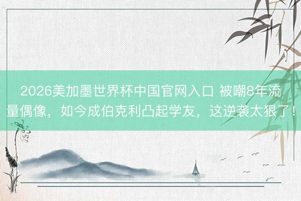 2026美加墨世界杯中国官网入口 被嘲8年流量偶像，如今成伯克利凸起学友，这逆袭太狠了！