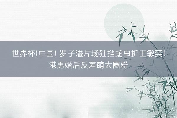 世界杯(中国) 罗子溢片场狂挡蛇虫护王敏奕！港男婚后反差萌太圈粉