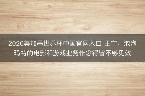 2026美加墨世界杯中国官网入口 王宁：泡泡玛特的电影和游戏业务作念得皆不够见效