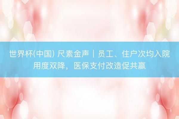 世界杯(中国) 尺素金声|员工、住户次均入院用度双降,医保支付改造促共赢