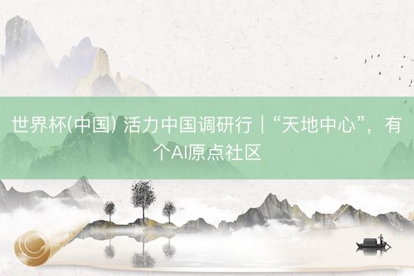 世界杯(中国) 活力中国调研行｜“天地中心”，有个AI原点社区