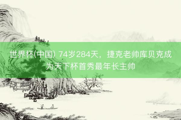 世界杯(中国) 74岁284天,捷克老帅库贝克成为天下杯首秀最年长主帅