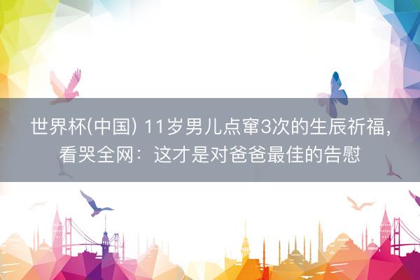 世界杯(中国) 11岁男儿点窜3次的生辰祈福,看哭全网:这才是对爸爸最佳的告慰