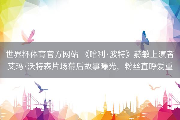 世界杯体育官方网站 《哈利·波特》赫敏上演者艾玛·沃特森片场幕后故事曝光，粉丝直呼爱重