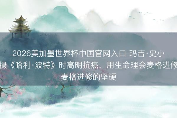 2026美加墨世界杯中国官网入口 玛吉·史小姐:拍摄《哈利·波特》时高明抗癌,用生命理会麦格进修的坚硬