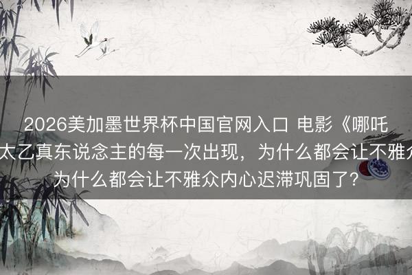 2026美加墨世界杯中国官网入口 电影《哪吒之魔童闹海》中,太乙真东说念主的每一次出现,为什么都会让不雅众内心迟滞巩固了?