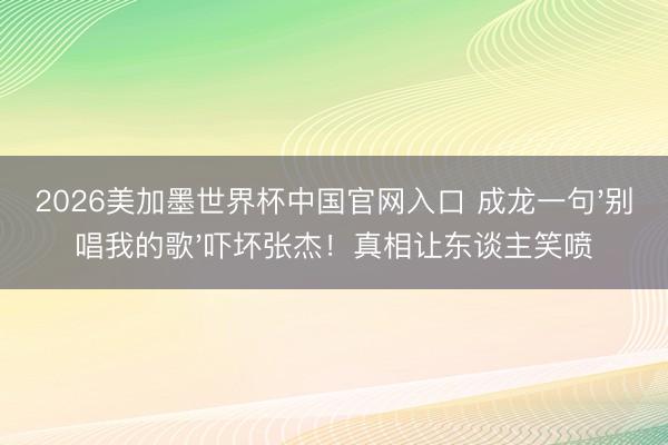 2026美加墨世界杯中国官网入口 成龙一句'别唱我的歌'吓坏张杰！真相让东谈主笑喷