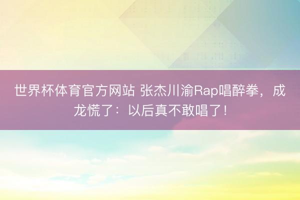 世界杯体育官方网站 张杰川渝Rap唱醉拳，成龙慌了：以后真不敢唱了！