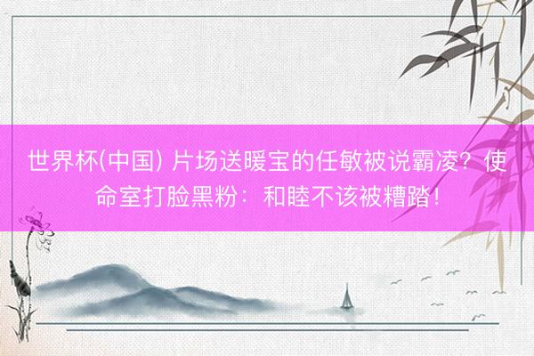 世界杯(中国) 片场送暖宝的任敏被说霸凌？使命室打脸黑粉：和睦不该被糟踏！