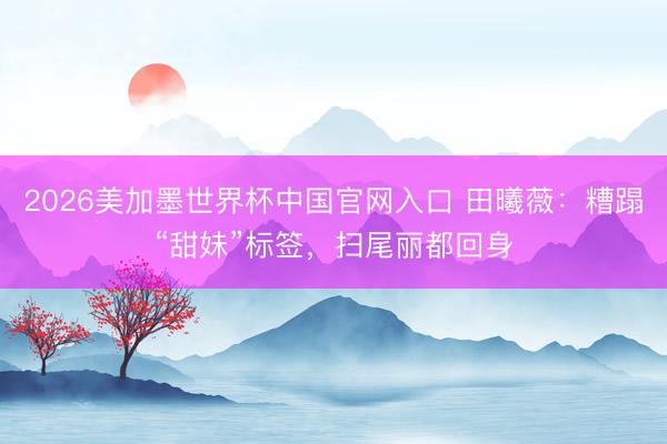 2026美加墨世界杯中国官网入口 田曦薇：糟蹋“甜妹”标签，扫尾丽都回身