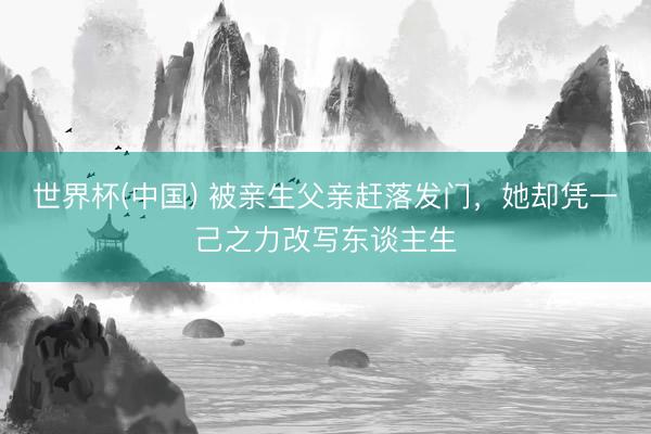 世界杯(中国) 被亲生父亲赶落发门，她却凭一己之力改写东谈主生