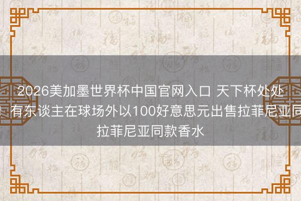 2026美加墨世界杯中国官网入口 天下杯处处是贸易！有东谈主在球场外以100好意思元出售拉菲尼亚同款香水