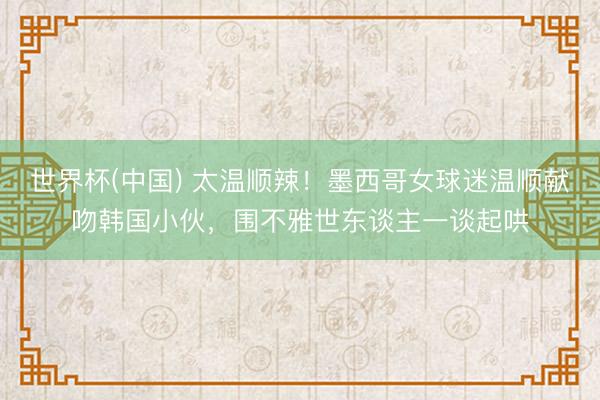 世界杯(中国) 太温顺辣！墨西哥女球迷温顺献吻韩国小伙，围不雅世东谈主一谈起哄