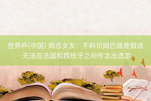 世界杯(中国) 姆总女友:不料识姆巴佩是假话 无法在法国和西班牙之间作念出选定