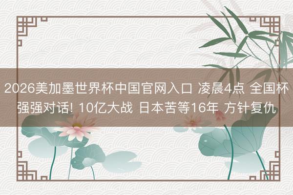 2026美加墨世界杯中国官网入口 凌晨4点 全国杯强强对话! 10亿大战 日本苦等16年 方针复仇