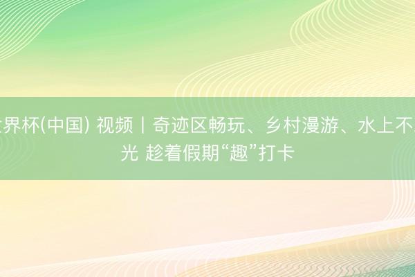 世界杯(中国) 视频丨奇迹区畅玩、乡村漫游、水上不雅光 趁着假期“趣”打卡