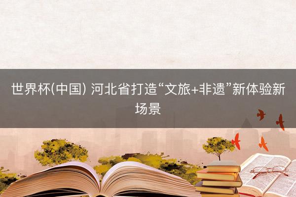 世界杯(中国) 河北省打造“文旅+非遗”新体验新场景