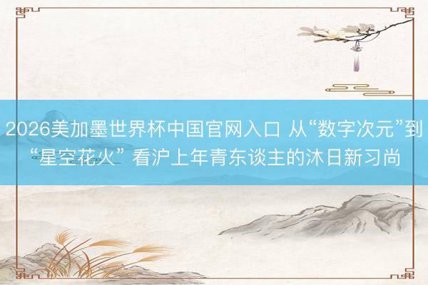 2026美加墨世界杯中国官网入口 从“数字次元”到“星空花火” 看沪上年青东谈主的沐日新习尚