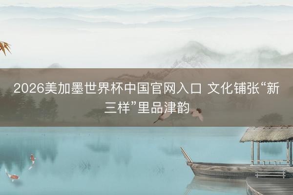 2026美加墨世界杯中国官网入口 文化铺张“新三样”里品津韵