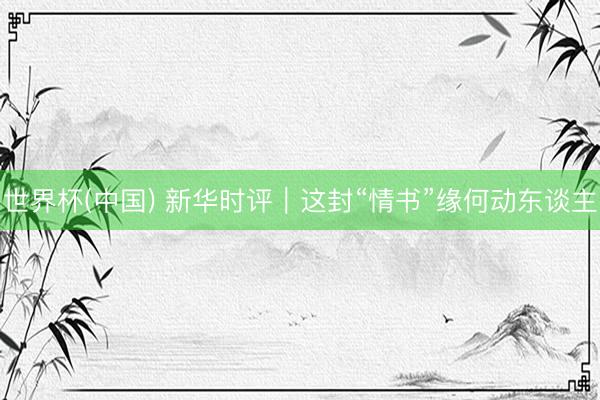 世界杯(中国) 新华时评｜这封“情书”缘何动东谈主