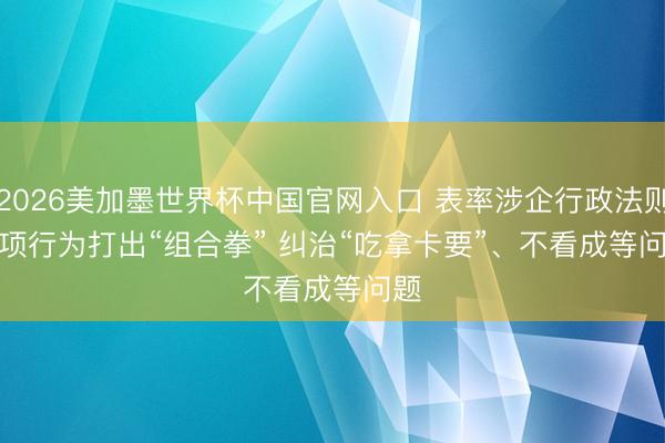 2026美加墨世界杯中国官网入口 表率涉企行政法则专项行为打出“组合拳” 纠治“吃拿卡要”、不看成等问题