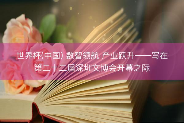 世界杯(中国) 数智领航 产业跃升——写在第二十二届深圳文博会开幕之际